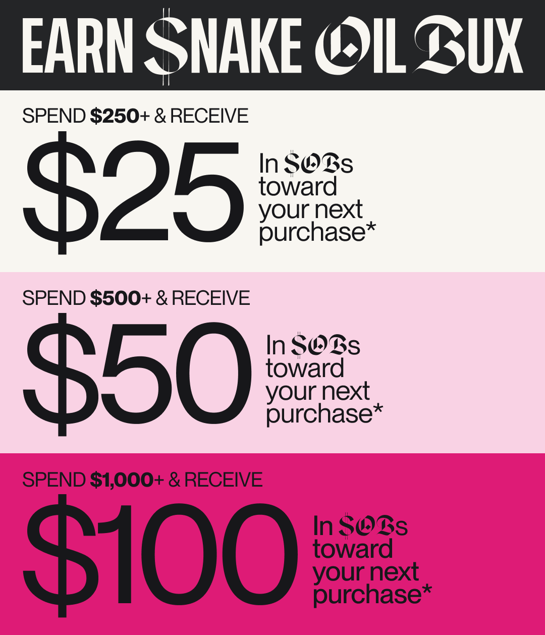 Earn Snake Oil Bux: Spend $250+ & Get $25; Spend $500+ & Get $50; Spend $1,000 & Get $100 toward your next purchase*. Some Exclusions apply.